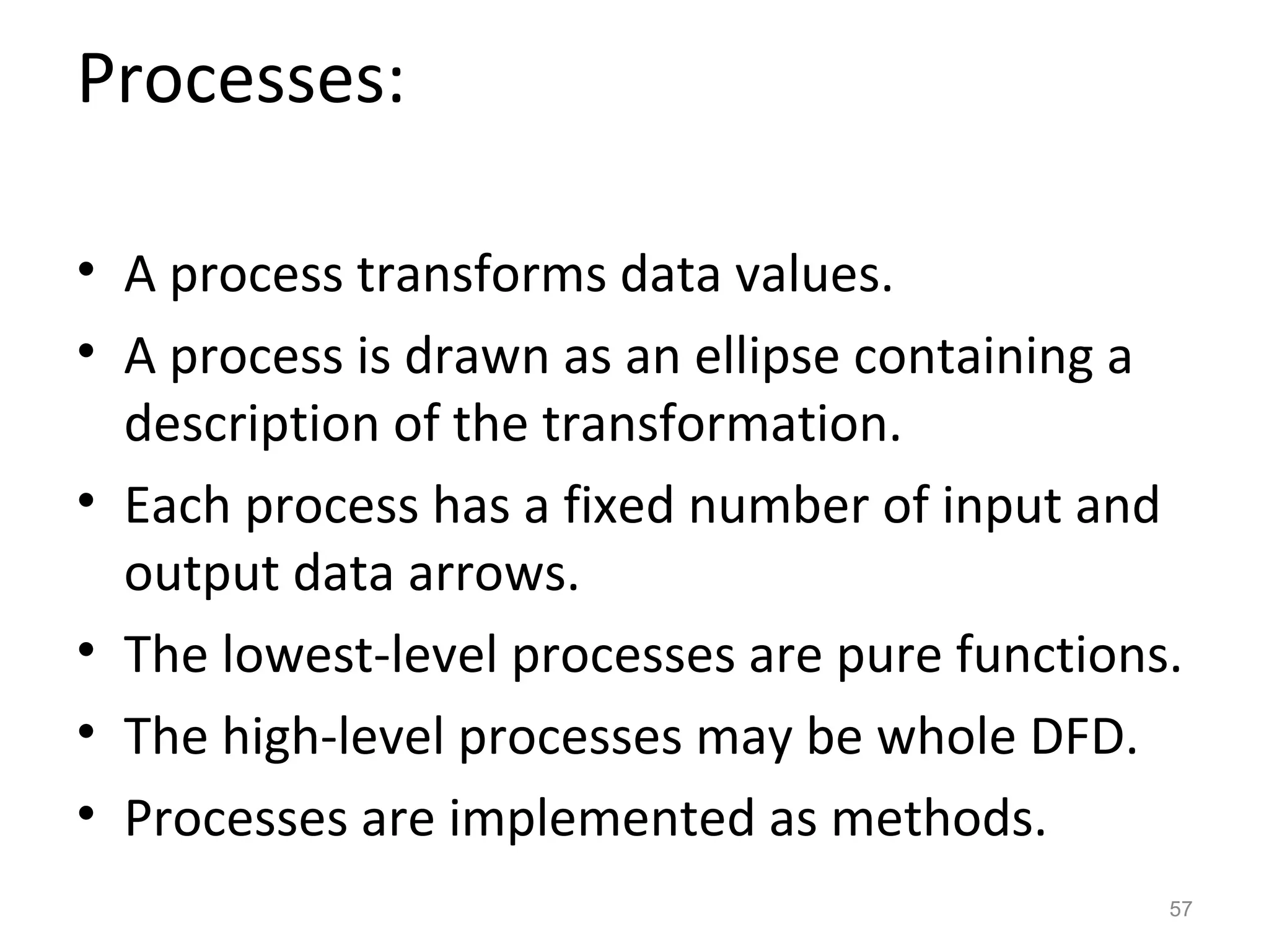 Processes:

• A process transforms data values.
• A process is drawn as an ellipse containing a
  description of the transformation.
• Each process has a fixed number of input and
  output data arrows.
• The lowest-level processes are pure functions.
• The high-level processes may be whole DFD.
• Processes are implemented as methods.
                                               57
 