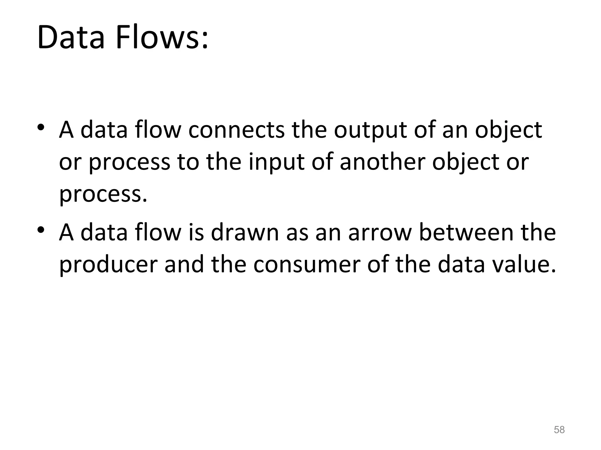 Data Flows:

• A data flow connects the output of an object
  or process to the input of another object or
  process.
• A data flow is drawn as an arrow between the
  producer and the consumer of the data value.




                                             58
 