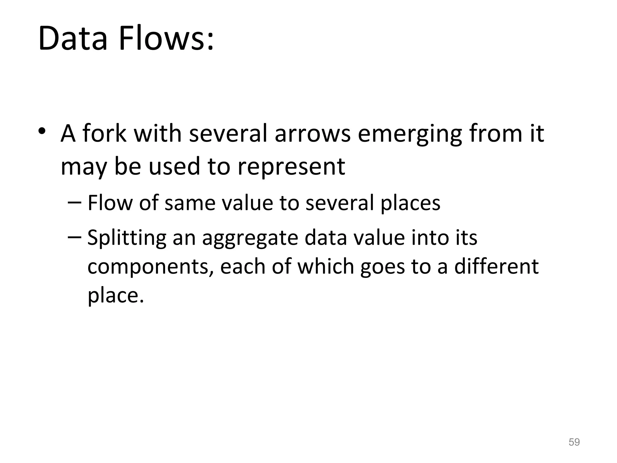 Data Flows:

• A fork with several arrows emerging from it
  may be used to represent
  – Flow of same value to several places
  – Splitting an aggregate data value into its
    components, each of which goes to a different
    place.




                                                    59
 