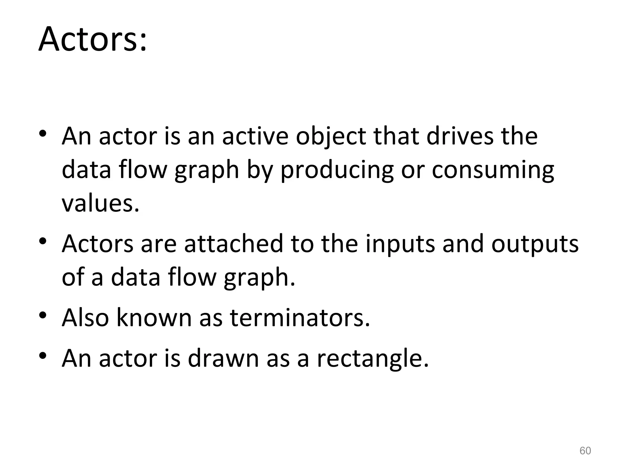 Actors:

• An actor is an active object that drives the
  data flow graph by producing or consuming
  values.
• Actors are attached to the inputs and outputs
  of a data flow graph.
• Also known as terminators.
• An actor is drawn as a rectangle.


                                                  60
 