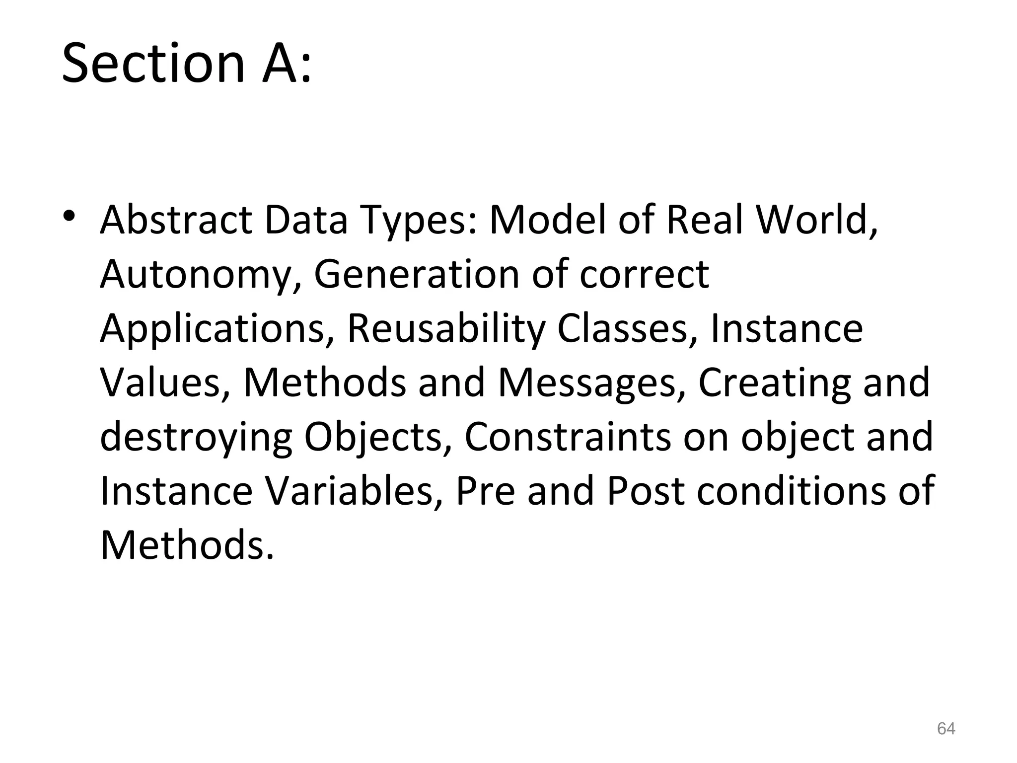 Section A:

• Abstract Data Types: Model of Real World,
  Autonomy, Generation of correct
  Applications, Reusability Classes, Instance
  Values, Methods and Messages, Creating and
  destroying Objects, Constraints on object and
  Instance Variables, Pre and Post conditions of
  Methods.


                                                   64
 