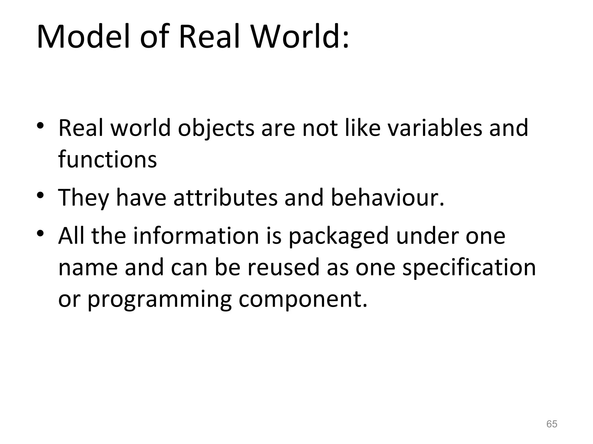 Model of Real World:

• Real world objects are not like variables and
  functions
• They have attributes and behaviour.
• All the information is packaged under one
  name and can be reused as one specification
  or programming component.



                                                  65
 