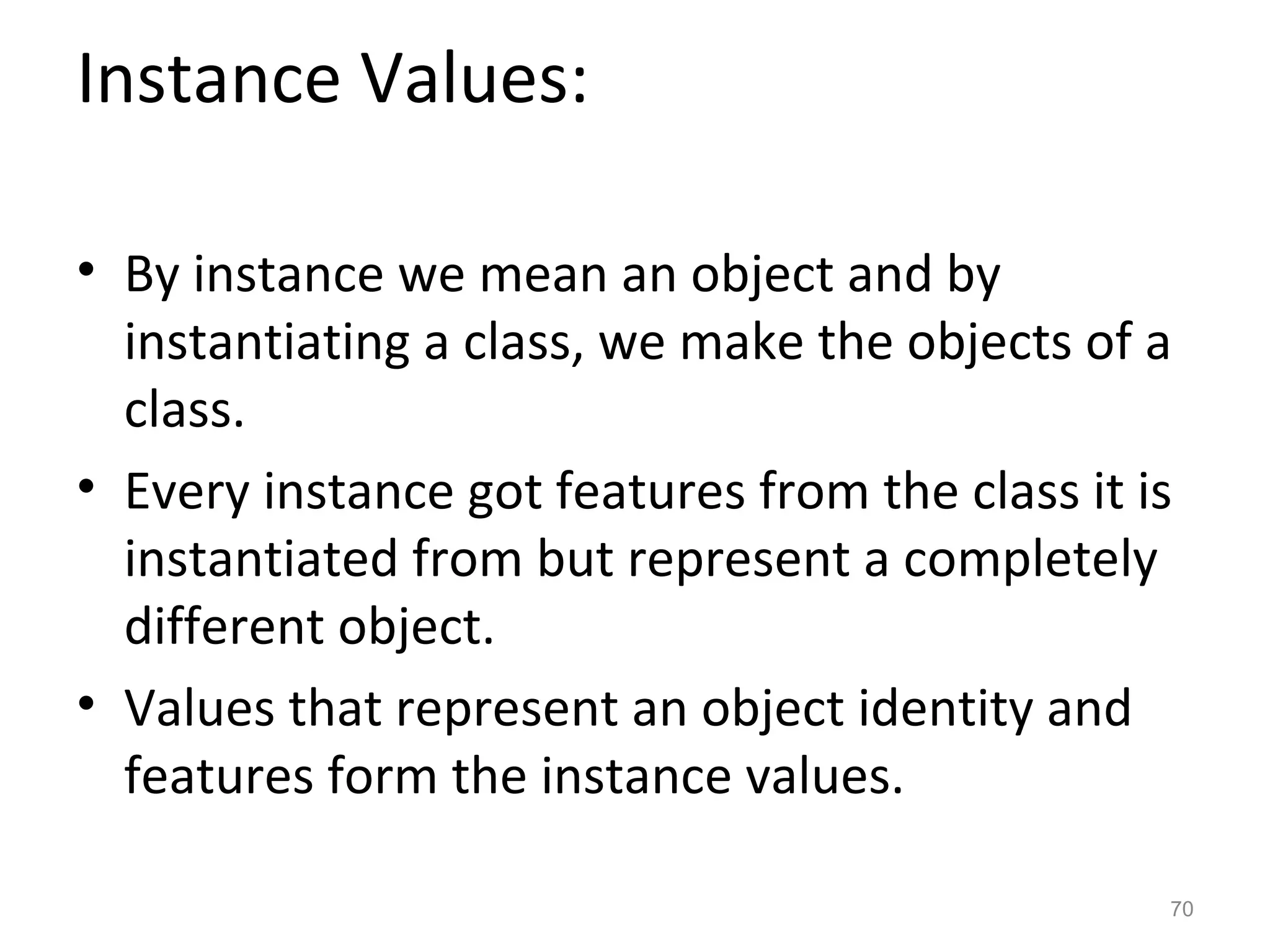 Instance Values:

• By instance we mean an object and by
  instantiating a class, we make the objects of a
  class.
• Every instance got features from the class it is
  instantiated from but represent a completely
  different object.
• Values that represent an object identity and
  features form the instance values.

                                                 70
 