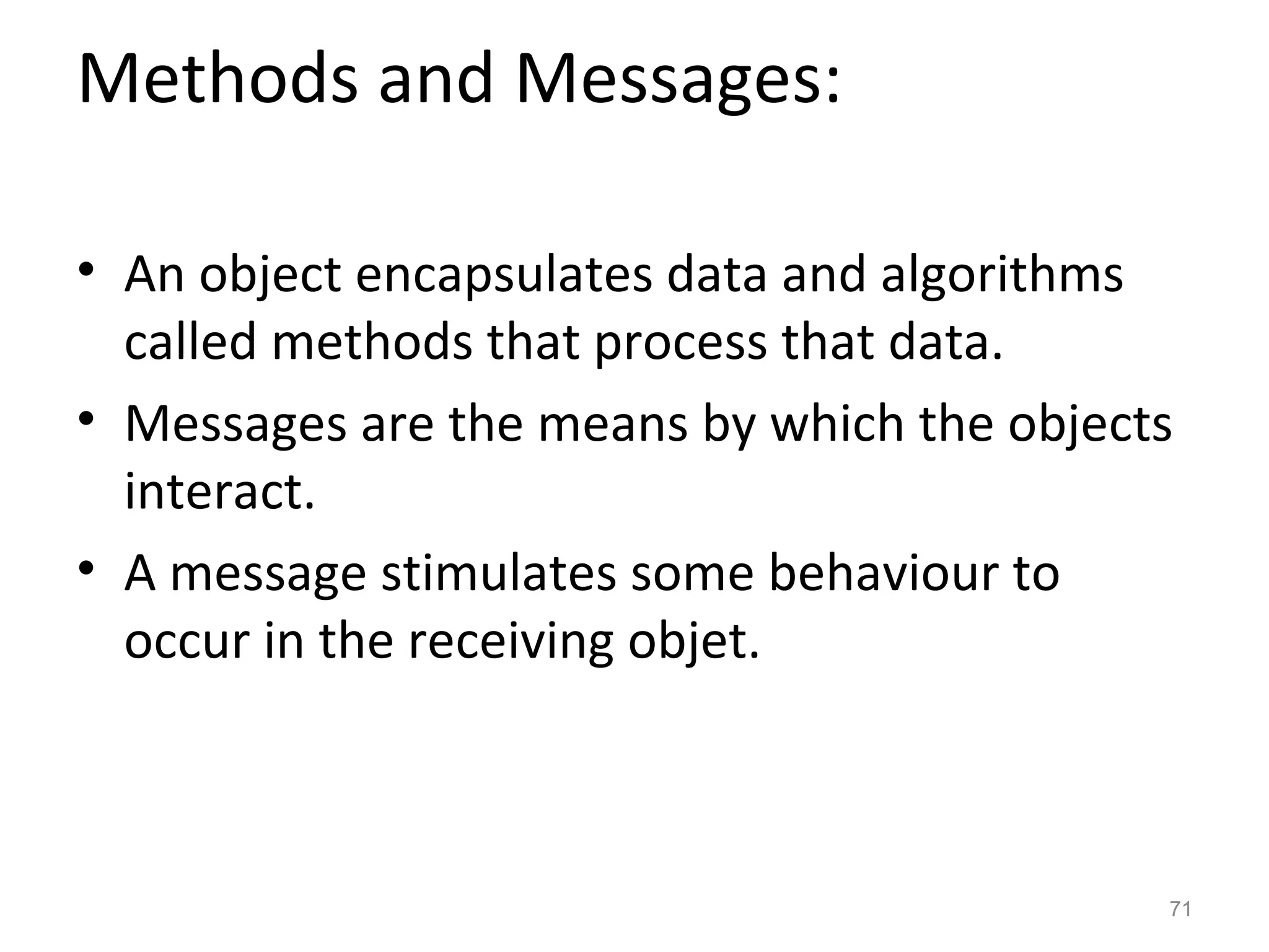 Methods and Messages:

• An object encapsulates data and algorithms
  called methods that process that data.
• Messages are the means by which the objects
  interact.
• A message stimulates some behaviour to
  occur in the receiving objet.



                                            71
 