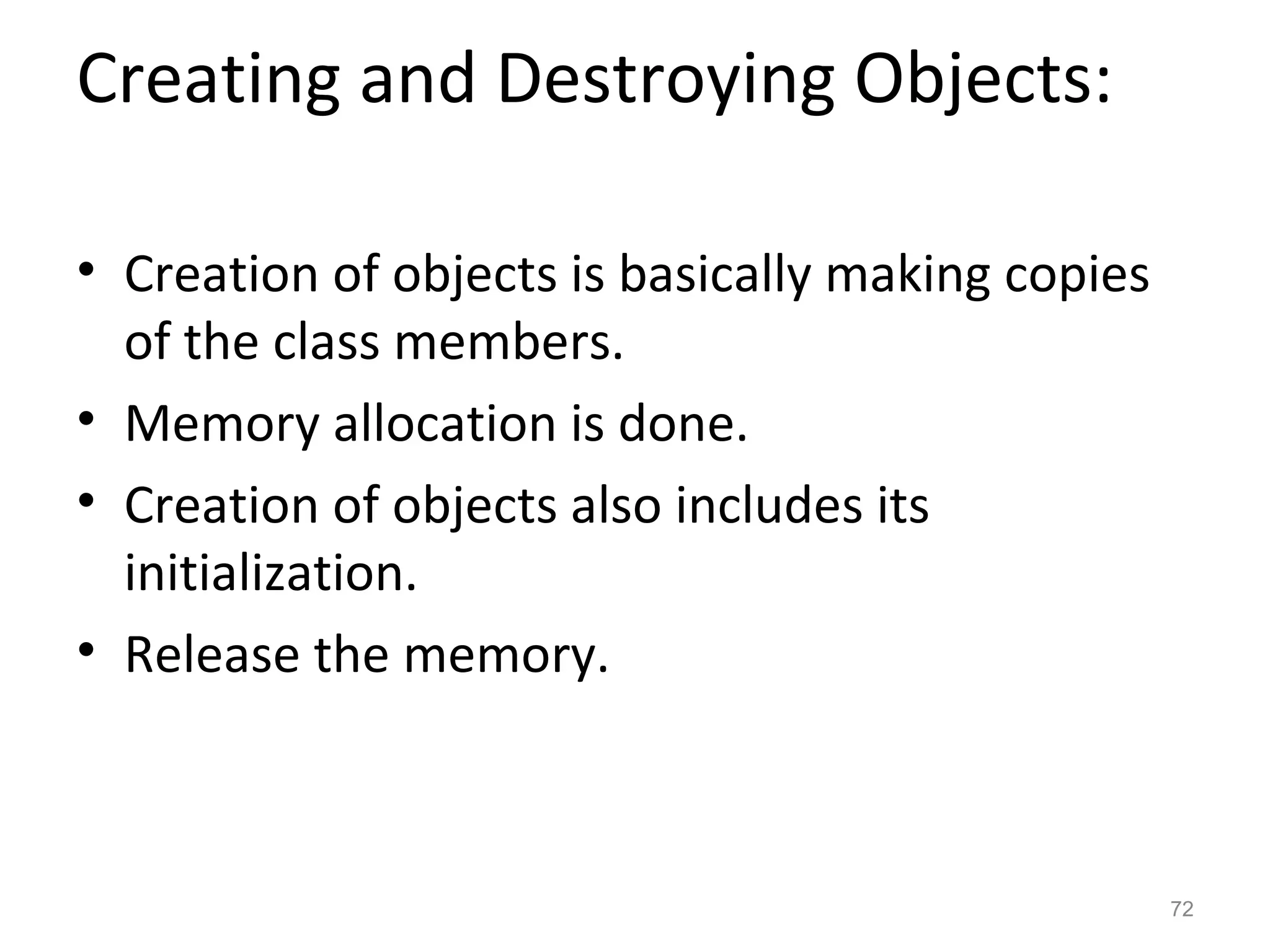 Creating and Destroying Objects:

• Creation of objects is basically making copies
  of the class members.
• Memory allocation is done.
• Creation of objects also includes its
  initialization.
• Release the memory.



                                                   72
 