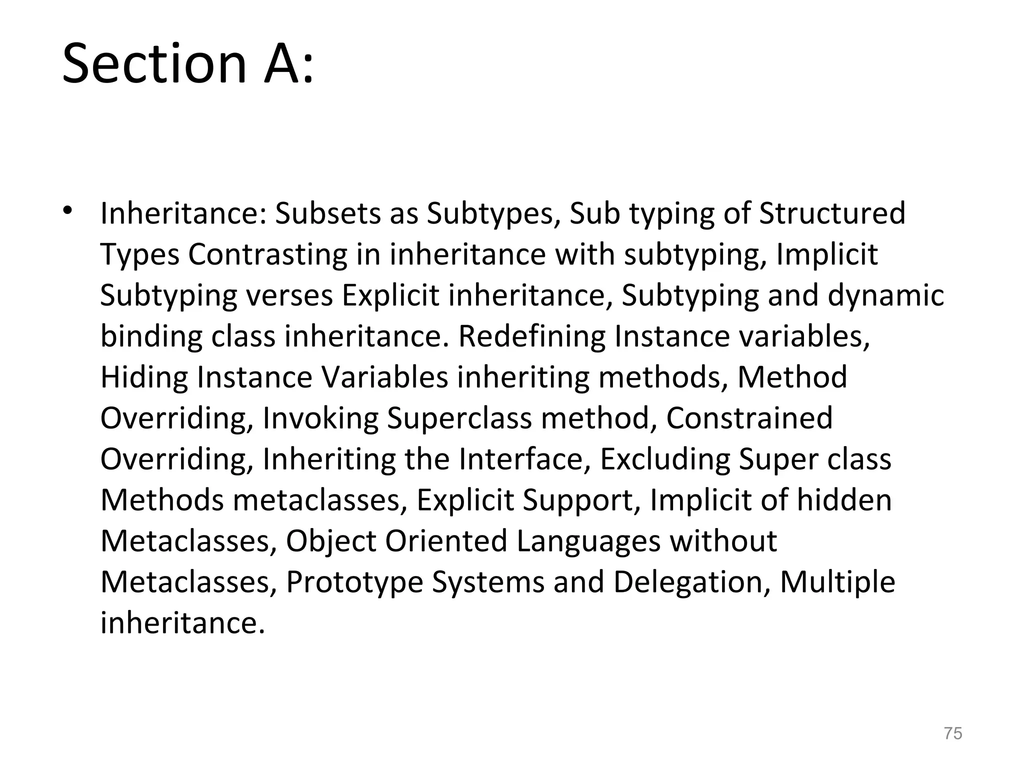 Section A:

• Inheritance: Subsets as Subtypes, Sub typing of Structured
  Types Contrasting in inheritance with subtyping, Implicit
  Subtyping verses Explicit inheritance, Subtyping and dynamic
  binding class inheritance. Redefining Instance variables,
  Hiding Instance Variables inheriting methods, Method
  Overriding, Invoking Superclass method, Constrained
  Overriding, Inheriting the Interface, Excluding Super class
  Methods metaclasses, Explicit Support, Implicit of hidden
  Metaclasses, Object Oriented Languages without
  Metaclasses, Prototype Systems and Delegation, Multiple
  inheritance.


                                                             75
 