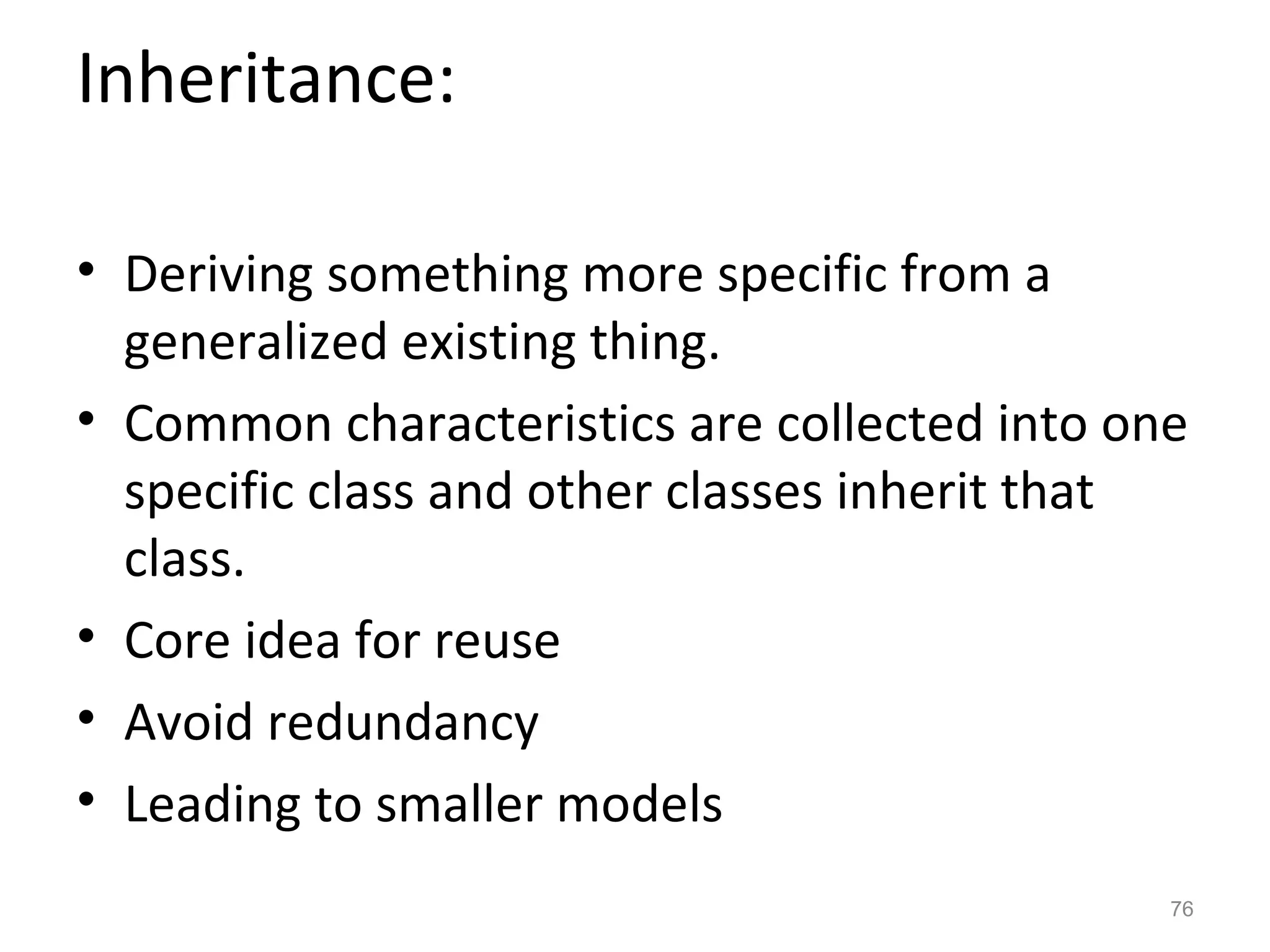 Inheritance:

• Deriving something more specific from a
  generalized existing thing.
• Common characteristics are collected into one
  specific class and other classes inherit that
  class.
• Core idea for reuse
• Avoid redundancy
• Leading to smaller models
                                              76
 