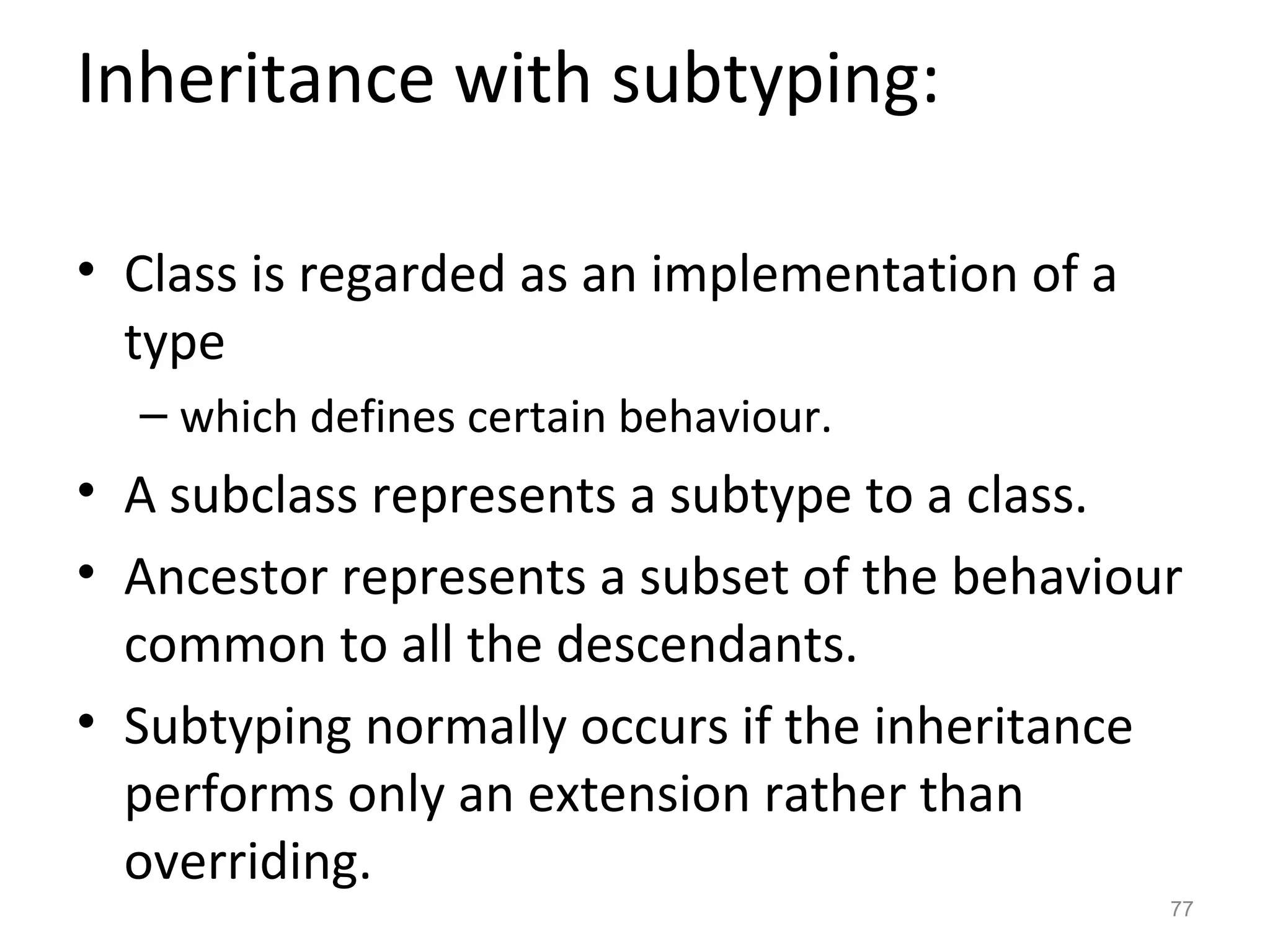 Inheritance with subtyping:

• Class is regarded as an implementation of a
  type
  – which defines certain behaviour.
• A subclass represents a subtype to a class.
• Ancestor represents a subset of the behaviour
  common to all the descendants.
• Subtyping normally occurs if the inheritance
  performs only an extension rather than
  overriding.
                                                77
 