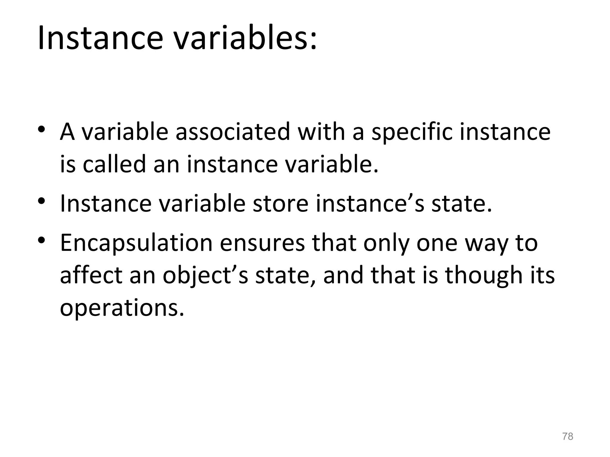 Instance variables:

• A variable associated with a specific instance
  is called an instance variable.
• Instance variable store instance’s state.
• Encapsulation ensures that only one way to
  affect an object’s state, and that is though its
  operations.



                                                     78
 