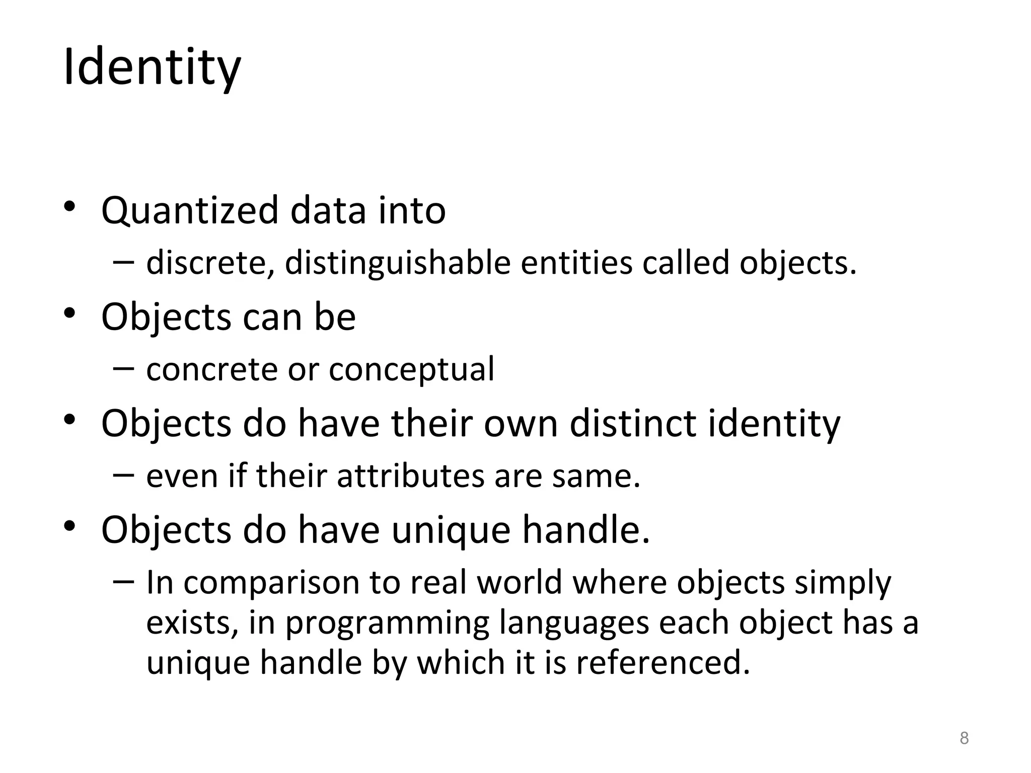 Identity

• Quantized data into
  – discrete, distinguishable entities called objects.
• Objects can be
  – concrete or conceptual
• Objects do have their own distinct identity
  – even if their attributes are same.
• Objects do have unique handle.
  – In comparison to real world where objects simply
    exists, in programming languages each object has a
    unique handle by which it is referenced.
                                                         8
 