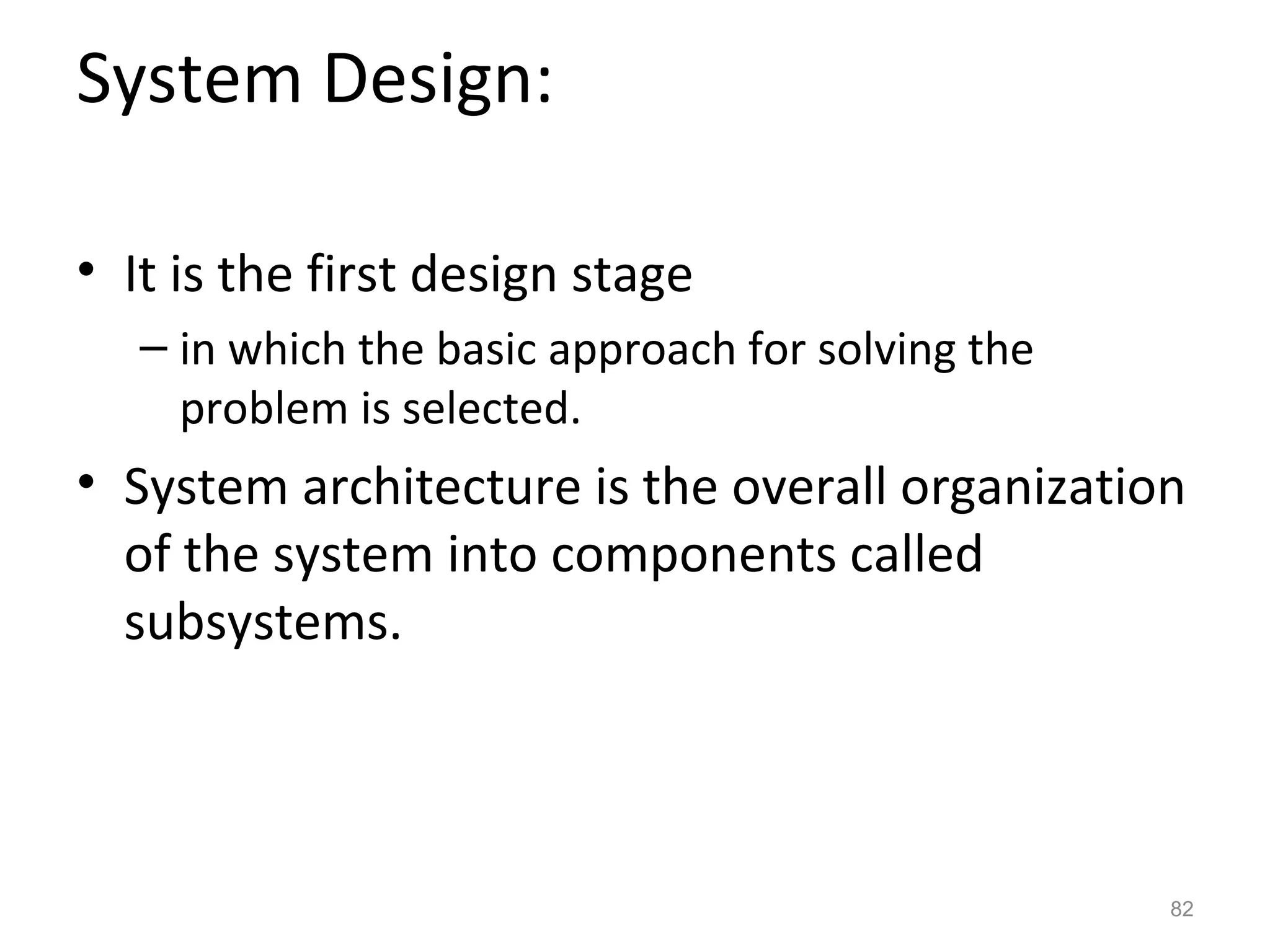 System Design:

• It is the first design stage
   – in which the basic approach for solving the
     problem is selected.
• System architecture is the overall organization
  of the system into components called
  subsystems.



                                                   82
 