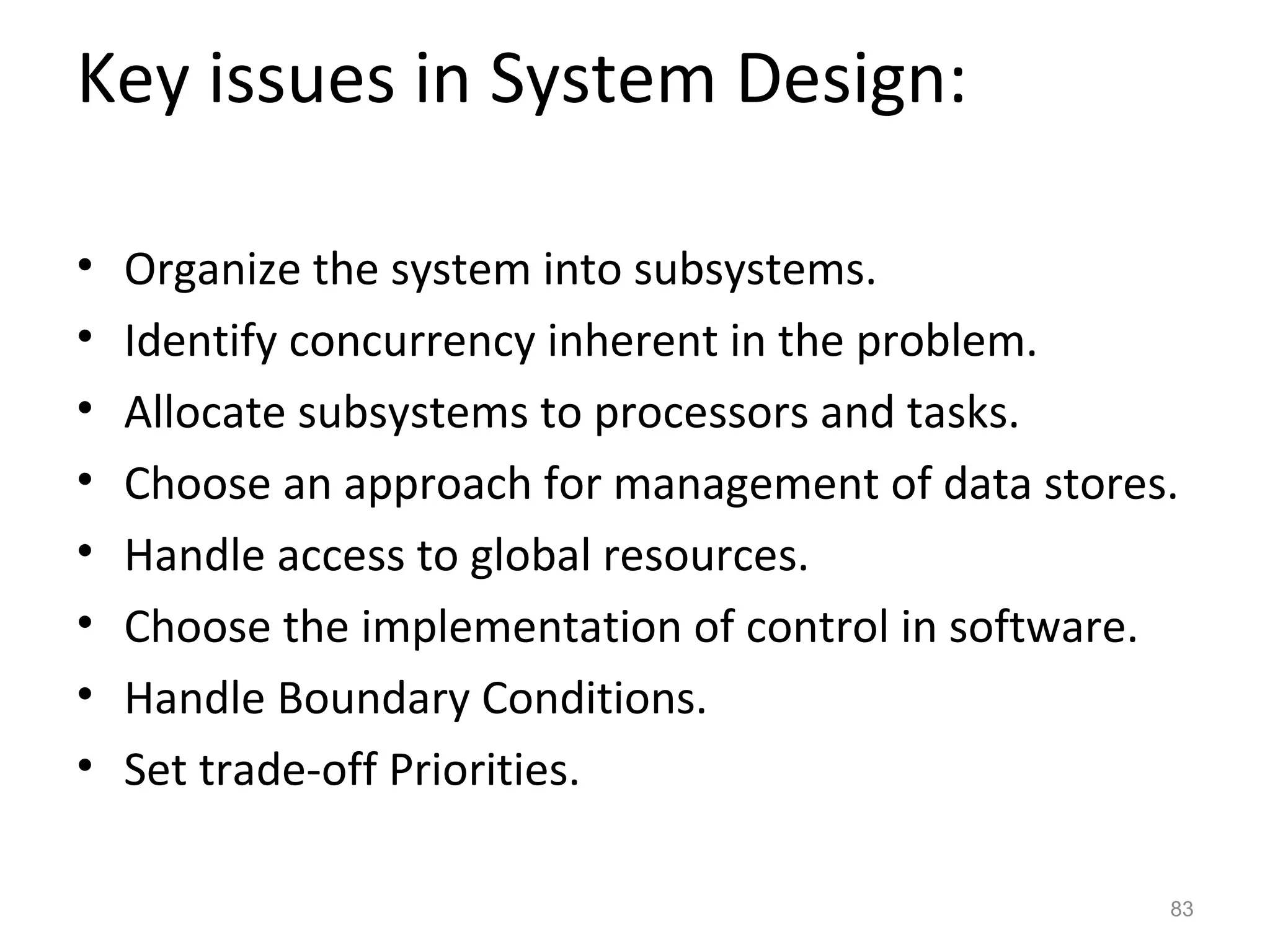 Key issues in System Design:

•   Organize the system into subsystems.
•   Identify concurrency inherent in the problem.
•   Allocate subsystems to processors and tasks.
•   Choose an approach for management of data stores.
•   Handle access to global resources.
•   Choose the implementation of control in software.
•   Handle Boundary Conditions.
•   Set trade-off Priorities.

                                                    83
 