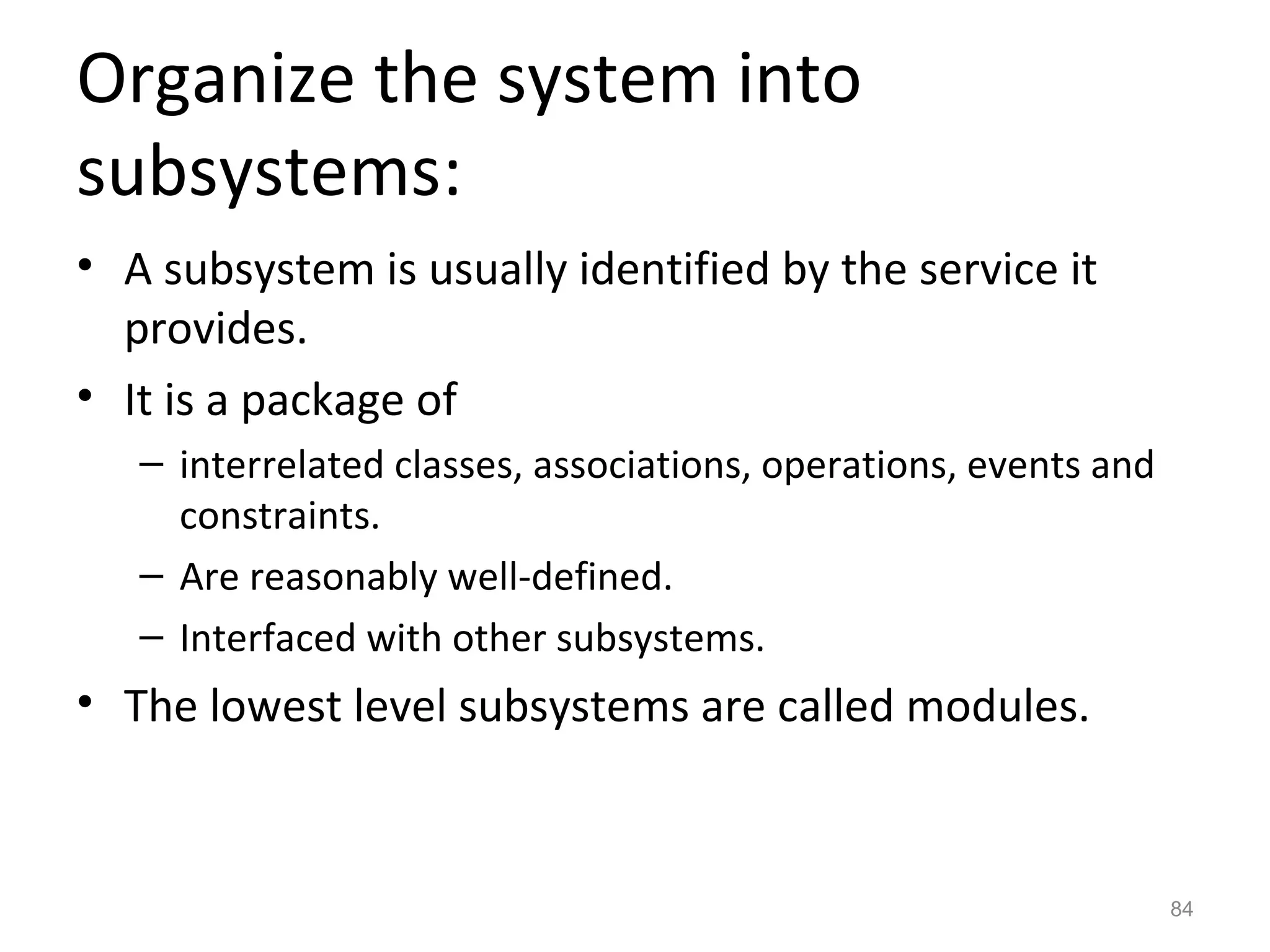 Organize the system into
subsystems:
• A subsystem is usually identified by the service it
  provides.
• It is a package of
   – interrelated classes, associations, operations, events and
     constraints.
   – Are reasonably well-defined.
   – Interfaced with other subsystems.
• The lowest level subsystems are called modules.



                                                                  84
 