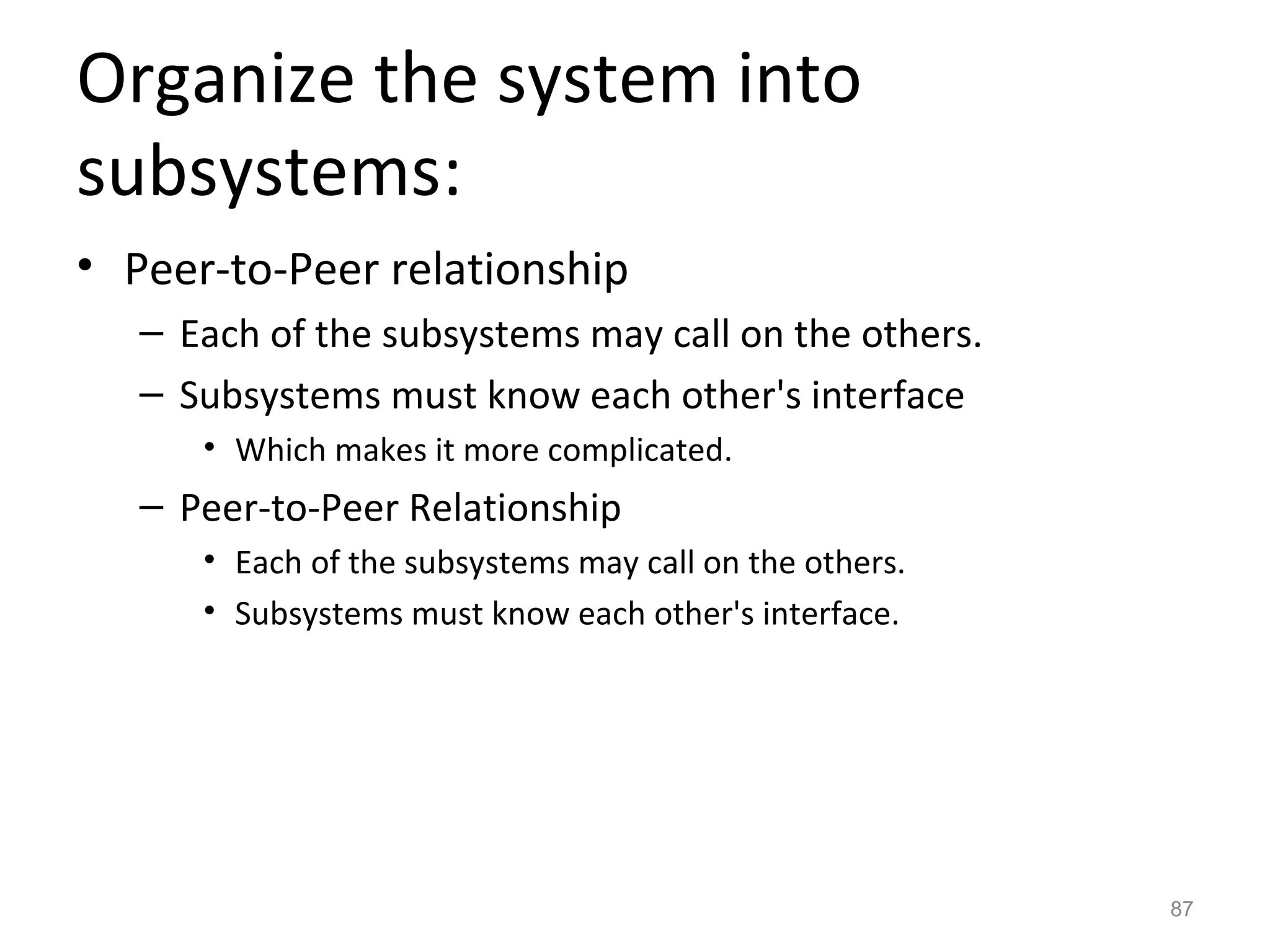 Organize the system into
subsystems:
• Peer-to-Peer relationship
   – Each of the subsystems may call on the others.
   – Subsystems must know each other's interface
      • Which makes it more complicated.
   – Peer-to-Peer Relationship
      • Each of the subsystems may call on the others.
      • Subsystems must know each other's interface.




                                                         87
 