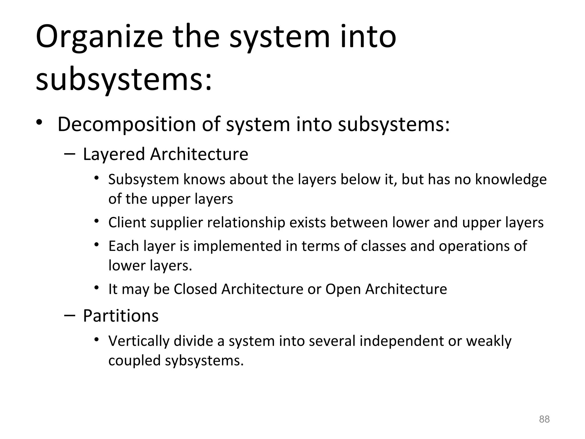 Organize the system into
subsystems:
• Decomposition of system into subsystems:
  – Layered Architecture
     • Subsystem knows about the layers below it, but has no knowledge
       of the upper layers
     • Client supplier relationship exists between lower and upper layers
     • Each layer is implemented in terms of classes and operations of
       lower layers.
     • It may be Closed Architecture or Open Architecture
  – Partitions
     • Vertically divide a system into several independent or weakly
       coupled sybsystems.


                                                                       88
 