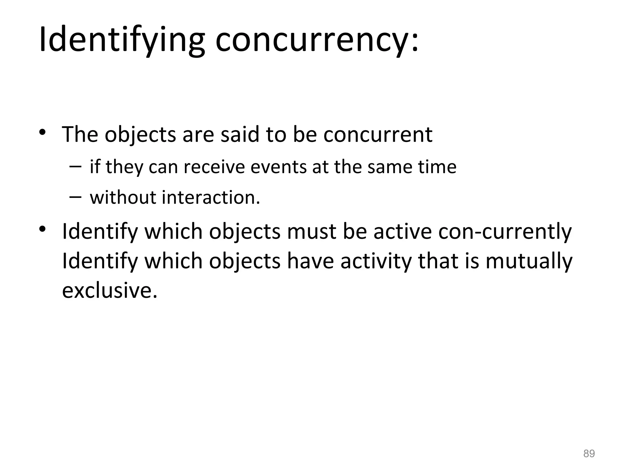 Identifying concurrency:

• The objects are said to be concurrent
   – if they can receive events at the same time
   – without interaction.
• Identify which objects must be active con-currently
  Identify which objects have activity that is mutually
  exclusive.




                                                          89
 