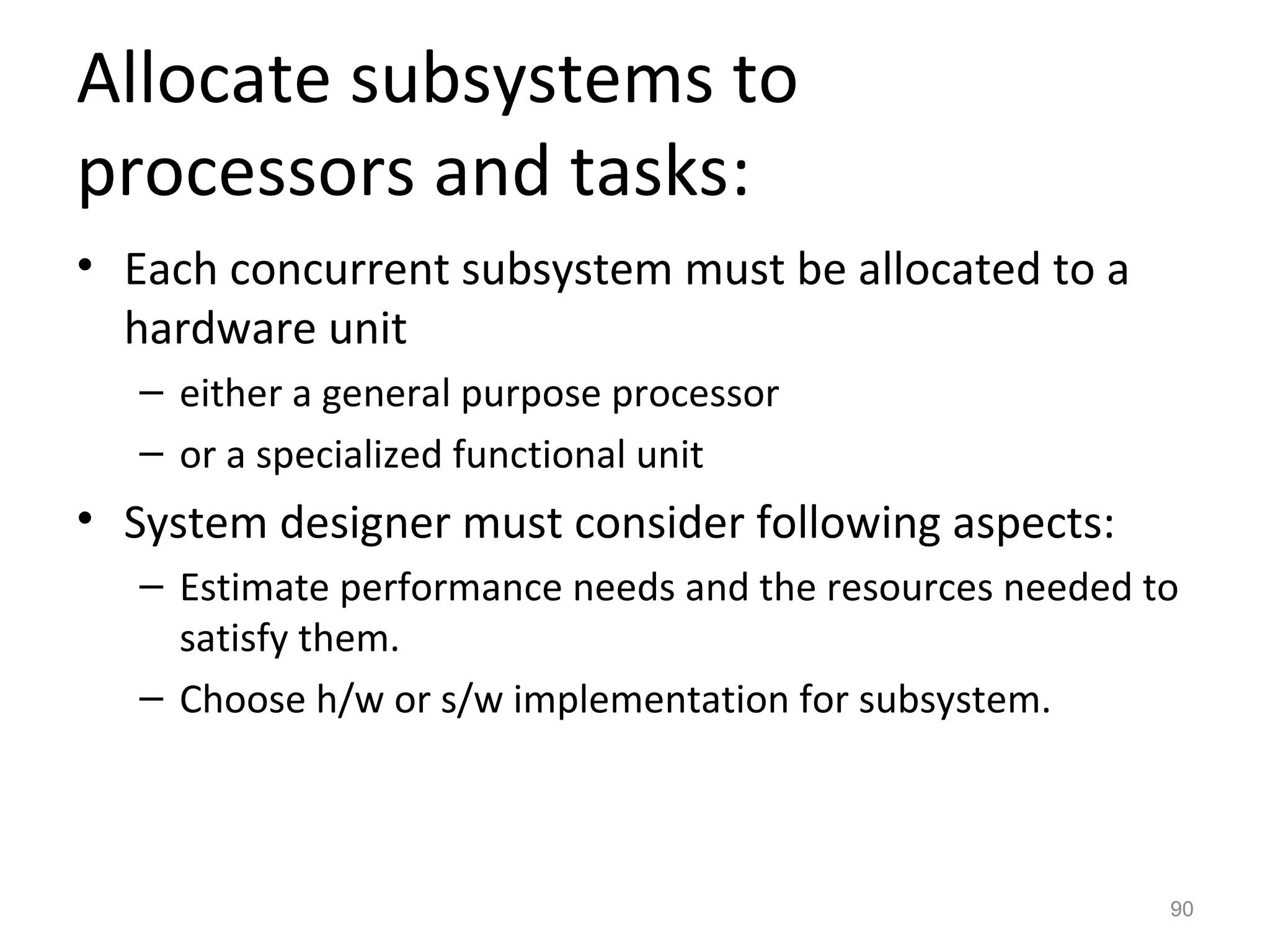 Allocate subsystems to
processors and tasks:
• Each concurrent subsystem must be allocated to a
  hardware unit
   – either a general purpose processor
   – or a specialized functional unit
• System designer must consider following aspects:
   – Estimate performance needs and the resources needed to
     satisfy them.
   – Choose h/w or s/w implementation for subsystem.



                                                          90
 