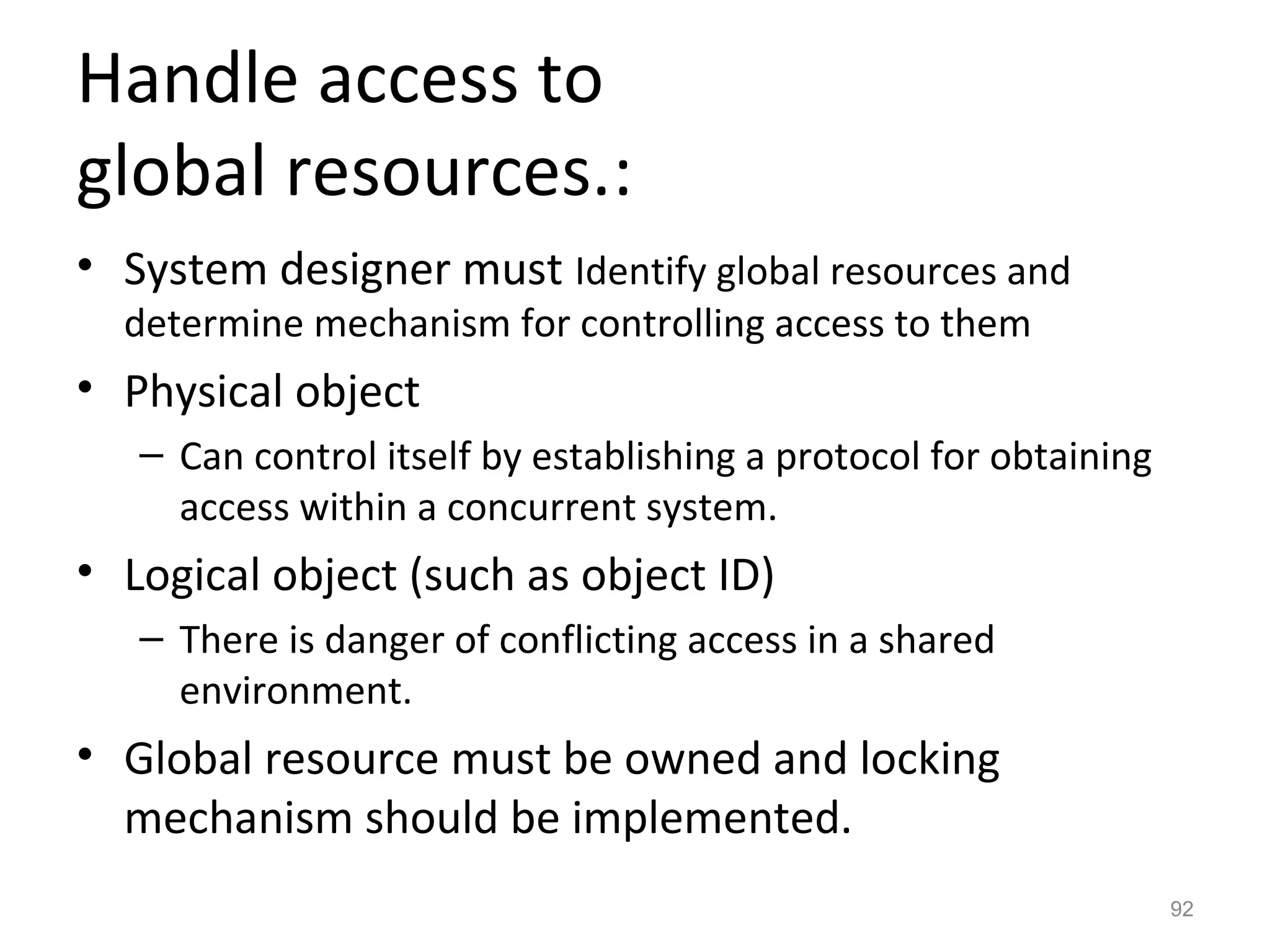 Handle access to
global resources.:
• System designer must Identify global resources and
  determine mechanism for controlling access to them
• Physical object
   – Can control itself by establishing a protocol for obtaining
     access within a concurrent system.
• Logical object (such as object ID)
   – There is danger of conflicting access in a shared
     environment.
• Global resource must be owned and locking
  mechanism should be implemented.
                                                                   92
 