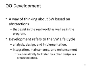 OO Development

• A way of thinking about SW based on
  abstractions
  – that exist in the real world as well as in the
    program.
• Development refers to the SW Life Cycle
  – analysis, design, and implementation.
  – Integration, maintenance, and enhancement
     • is automatically facilitated by a clean design in a
       precise notation.

                                                             12
 