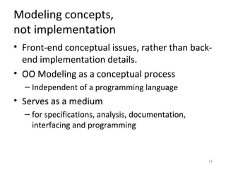 Modeling concepts,
not implementation
• Front-end conceptual issues, rather than back-
  end implementation details.
• OO Modeling as a conceptual process
  – Independent of a programming language
• Serves as a medium
  – for specifications, analysis, documentation,
    interfacing and programming


                                                   14
 