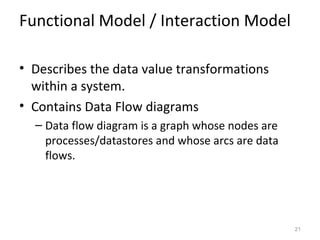 Functional Model / Interaction Model

• Describes the data value transformations
  within a system.
• Contains Data Flow diagrams
  – Data flow diagram is a graph whose nodes are
    processes/datastores and whose arcs are data
    flows.




                                                   21
 
