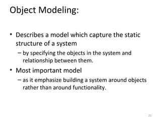 Object Modeling:

• Describes a model which capture the static
  structure of a system
  – by specifying the objects in the system and
    relationship between them.
• Most important model
  – as it emphasize building a system around objects
    rather than around functionality.



                                                       22
 