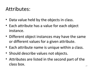 Attributes:
• Data value held by the objects in class.
• Each attribute has a value for each object
  instance.
• Different object instances may have the same
  or different values for a given attribute.
• Each attribute name is unique within a class.
• Should describe values not objects.
• Attributes are listed in the second part of the
  class box.                                    27
 