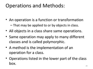 Operations and Methods:

• An operation is a function or transformation
  – That may be applied to or by objects in class.
• All objects in a class share same operations.
• Same operation may apply to many different
  classes and is called polymorphic.
• A method is the implementation of an
  operation for a class.
• Operations listed in the lower part of the class
  box.                                               28
 