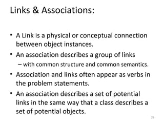 Links & Associations:

• A Link is a physical or conceptual connection
  between object instances.
• An association describes a group of links
  – with common structure and common semantics.
• Association and links often appear as verbs in
  the problem statements.
• An association describes a set of potential
  links in the same way that a class describes a
  set of potential objects.
                                                   29
 