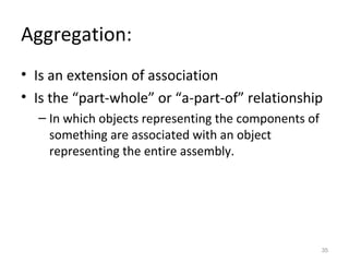 Aggregation:
• Is an extension of association
• Is the “part-whole” or “a-part-of” relationship
  – In which objects representing the components of
    something are associated with an object
    representing the entire assembly.




                                                      35
 
