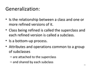 Generalization:
• Is the relationship between a class and one or
  more refined versions of it.
• Class being refined is called the superclass and
  each refined version is called a subclass.
• Is a bottom-up process.
• Attributes and operations common to a group
  of subclasses
  – are attached to the superclass
  – and shared by each subclass
                                                 36
 