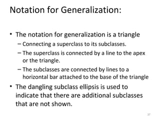 Notation for Generalization:

• The notation for generalization is a triangle
  – Connecting a superclass to its subclasses.
  – The superclass is connected by a line to the apex
    or the triangle.
  – The subclasses are connected by lines to a
    horizontal bar attached to the base of the triangle
• The dangling subclass ellipsis is used to
  indicate that there are additional subclasses
  that are not shown.
                                                      37
 