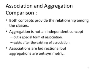 Association and Aggregation
Comparison :
• Both concepts provide the relationship among
  the classes.
• Aggregation is not an independent concept
  – but a special form of association.
  – exists after the existing of association.
• Associations are bidirectional but
  aggregations are antisymmetric.


                                                42
 