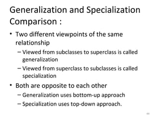 Generalization and Specialization
Comparison :
• Two different viewpoints of the same
  relationship
  – Viewed from subclasses to superclass is called
    generalization
  – Viewed from superclass to subclasses is called
    specialization
• Both are opposite to each other
  – Generalization uses bottom-up approach
  – Specialization uses top-down approach.
                                                     44
 