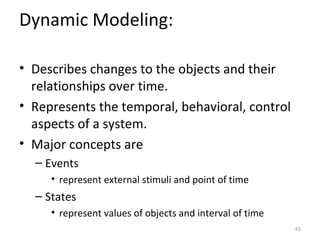 Dynamic Modeling:

• Describes changes to the objects and their
  relationships over time.
• Represents the temporal, behavioral, control
  aspects of a system.
• Major concepts are
  – Events
     • represent external stimuli and point of time
  – States
     • represent values of objects and interval of time
                                                          45
 