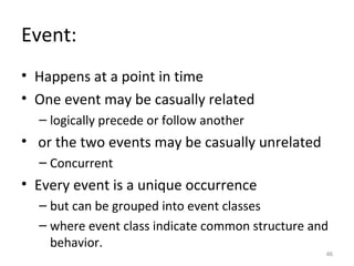 Event:
• Happens at a point in time
• One event may be casually related
  – logically precede or follow another
• or the two events may be casually unrelated
  – Concurrent
• Every event is a unique occurrence
  – but can be grouped into event classes
  – where event class indicate common structure and
    behavior.
                                                  46
 