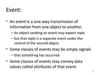 Event:
• An event is a one-way transmission of
  information from one object to another.
  – An object sending an event may expect reply
  – but that reply is a separate event under the
    control of the second object.
• Some classes of events may be simply signals
  – that something has occurred
• Some classes of events may convey data
  values called attributes of that event.
                                                   47
 