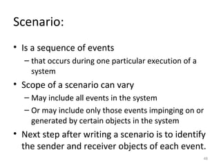 Scenario:
• Is a sequence of events
  – that occurs during one particular execution of a
    system
• Scope of a scenario can vary
  – May include all events in the system
  – Or may include only those events impinging on or
    generated by certain objects in the system
• Next step after writing a scenario is to identify
  the sender and receiver objects of each event.
                                                       48
 