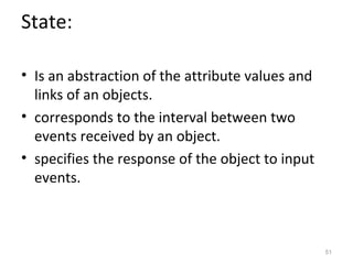 State:

• Is an abstraction of the attribute values and
  links of an objects.
• corresponds to the interval between two
  events received by an object.
• specifies the response of the object to input
  events.



                                                  51
 