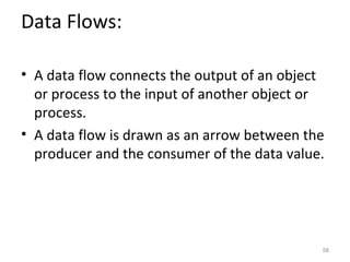 Data Flows:

• A data flow connects the output of an object
  or process to the input of another object or
  process.
• A data flow is drawn as an arrow between the
  producer and the consumer of the data value.




                                             58
 