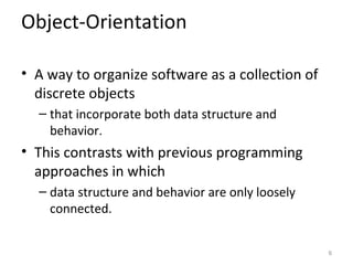 Object-Orientation

• A way to organize software as a collection of
  discrete objects
  – that incorporate both data structure and
    behavior.
• This contrasts with previous programming
  approaches in which
  – data structure and behavior are only loosely
    connected.


                                                   6
 