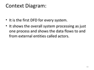 Context Diagram:

• It is the first DFD for every system.
• It shows the overall system processing as just
  one process and shows the data flows to and
  from external entities called actors.




                                                   63
 