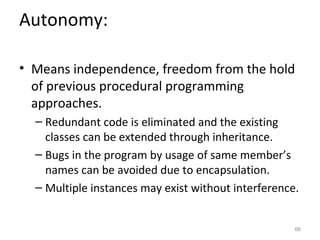 Autonomy:

• Means independence, freedom from the hold
  of previous procedural programming
  approaches.
  – Redundant code is eliminated and the existing
    classes can be extended through inheritance.
  – Bugs in the program by usage of same member’s
    names can be avoided due to encapsulation.
  – Multiple instances may exist without interference.


                                                     66
 