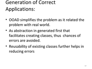 Generation of Correct
Applications:
• OOAD simplifies the problem as it related the
  problem with real world.
• As abstraction in generated first that
  facilitates creating classes, thus chances of
  errors are avoided.
• Reusability of existing classes further helps in
  reducing errors


                                                     67
 