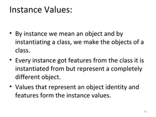 Instance Values:

• By instance we mean an object and by
  instantiating a class, we make the objects of a
  class.
• Every instance got features from the class it is
  instantiated from but represent a completely
  different object.
• Values that represent an object identity and
  features form the instance values.

                                                 70
 