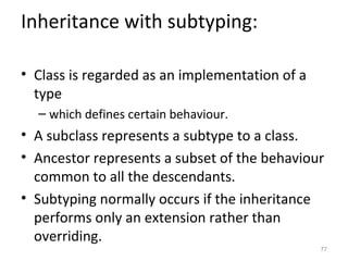 Inheritance with subtyping:

• Class is regarded as an implementation of a
  type
  – which defines certain behaviour.
• A subclass represents a subtype to a class.
• Ancestor represents a subset of the behaviour
  common to all the descendants.
• Subtyping normally occurs if the inheritance
  performs only an extension rather than
  overriding.
                                                77
 