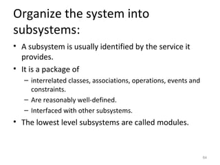 Organize the system into
subsystems:
• A subsystem is usually identified by the service it
  provides.
• It is a package of
   – interrelated classes, associations, operations, events and
     constraints.
   – Are reasonably well-defined.
   – Interfaced with other subsystems.
• The lowest level subsystems are called modules.



                                                                  84
 