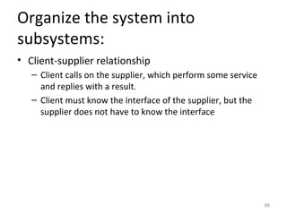 Organize the system into
subsystems:
• Client-supplier relationship
   – Client calls on the supplier, which perform some service
     and replies with a result.
   – Client must know the interface of the supplier, but the
     supplier does not have to know the interface




                                                                86
 