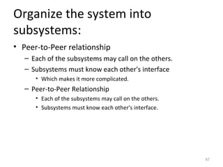 Organize the system into
subsystems:
• Peer-to-Peer relationship
   – Each of the subsystems may call on the others.
   – Subsystems must know each other's interface
      • Which makes it more complicated.
   – Peer-to-Peer Relationship
      • Each of the subsystems may call on the others.
      • Subsystems must know each other's interface.




                                                         87
 