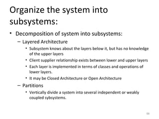 Organize the system into
subsystems:
• Decomposition of system into subsystems:
  – Layered Architecture
     • Subsystem knows about the layers below it, but has no knowledge
       of the upper layers
     • Client supplier relationship exists between lower and upper layers
     • Each layer is implemented in terms of classes and operations of
       lower layers.
     • It may be Closed Architecture or Open Architecture
  – Partitions
     • Vertically divide a system into several independent or weakly
       coupled sybsystems.


                                                                       88
 